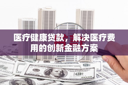 梨树县医疗健康贷款，解决医疗费用的创新金融方案
