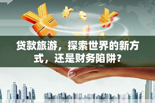 梨树县贷款旅游，探索世界的新方式，还是财务陷阱？